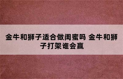 金牛和狮子适合做闺蜜吗 金牛和狮子打架谁会赢